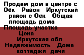 Продам дом в центре с.Оёк › Район ­ Иркутский район,с.Оёк › Общая площадь дома ­ 109 › Площадь участка ­ 1 240 › Цена ­ 1 500 000 - Иркутская обл. Недвижимость » Дома, коттеджи, дачи продажа   . Иркутская обл.